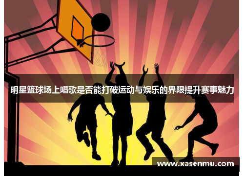 明星篮球场上唱歌是否能打破运动与娱乐的界限提升赛事魅力